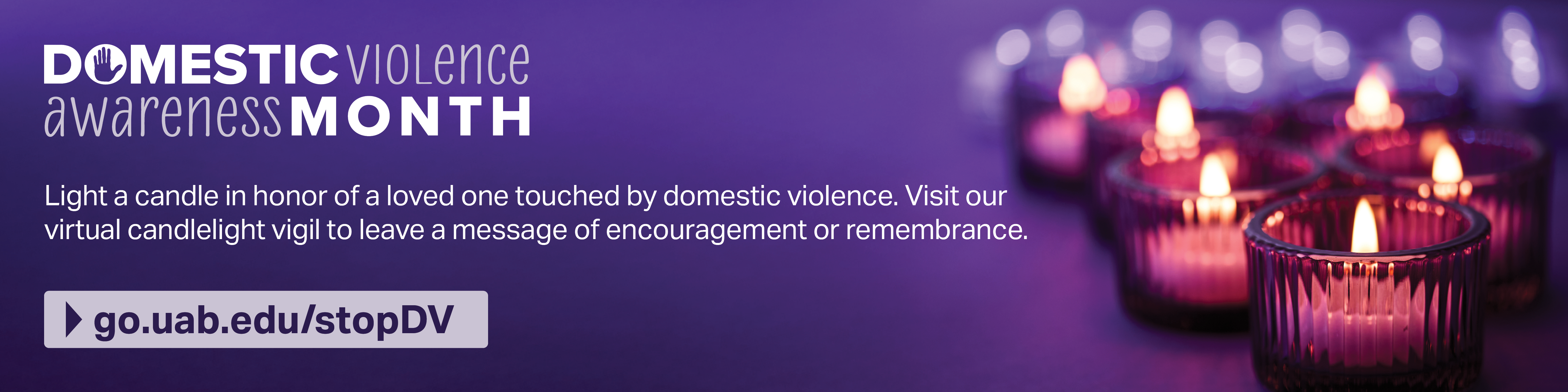 Light a candle in honor of a loved one touched by domestic violence. Visit our virtual candlelight vigil to leave a message of encouragement or remembrance. go.uab.edu/stopdv