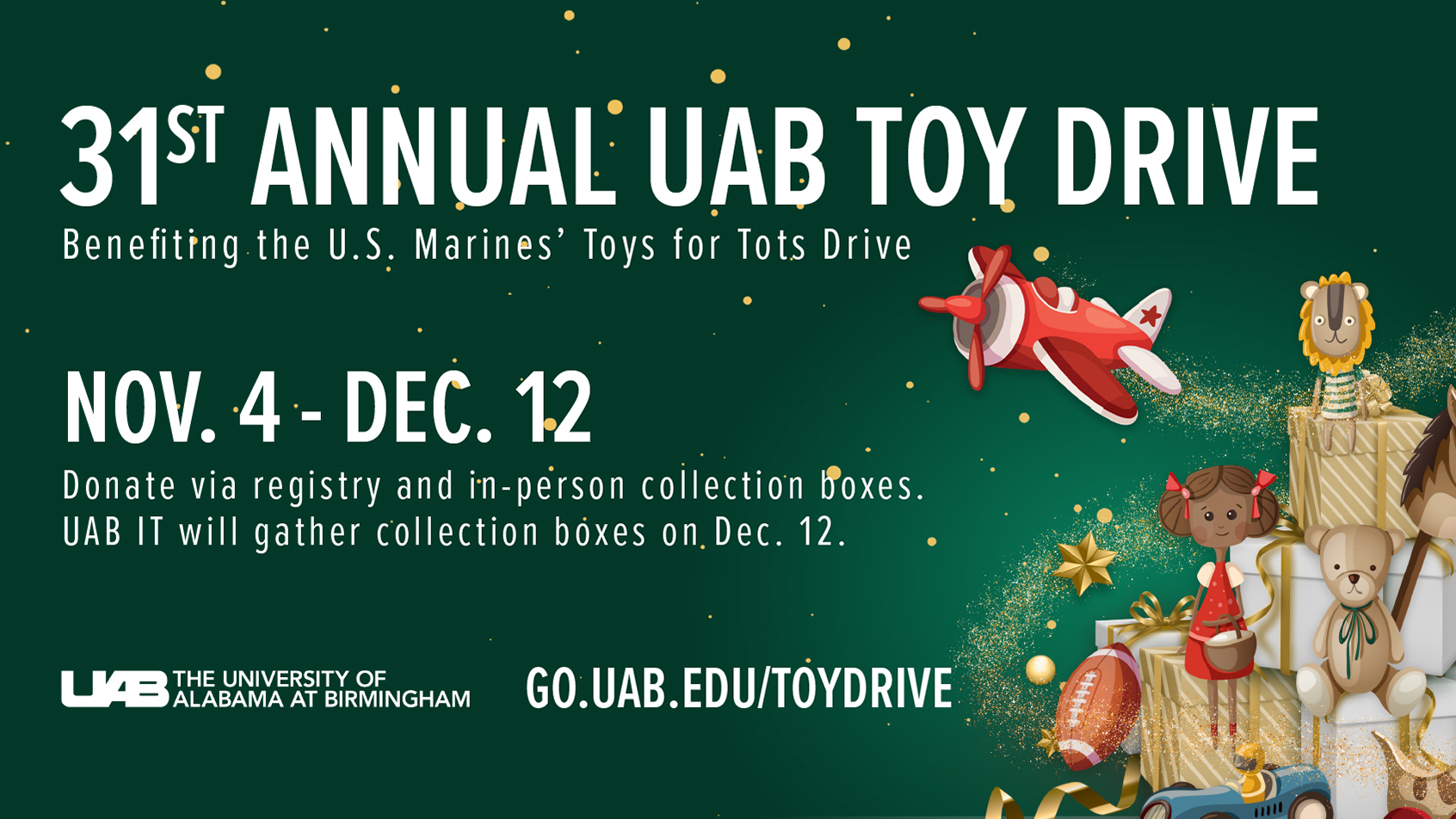 31st Annual UAB Toy Drive benefiting the U.S. Marines' Toys for Tots Drive: November 4 - December 12. Donate via registry and in-person collection boxes. UAB IT will gather collection boxes on December 12.