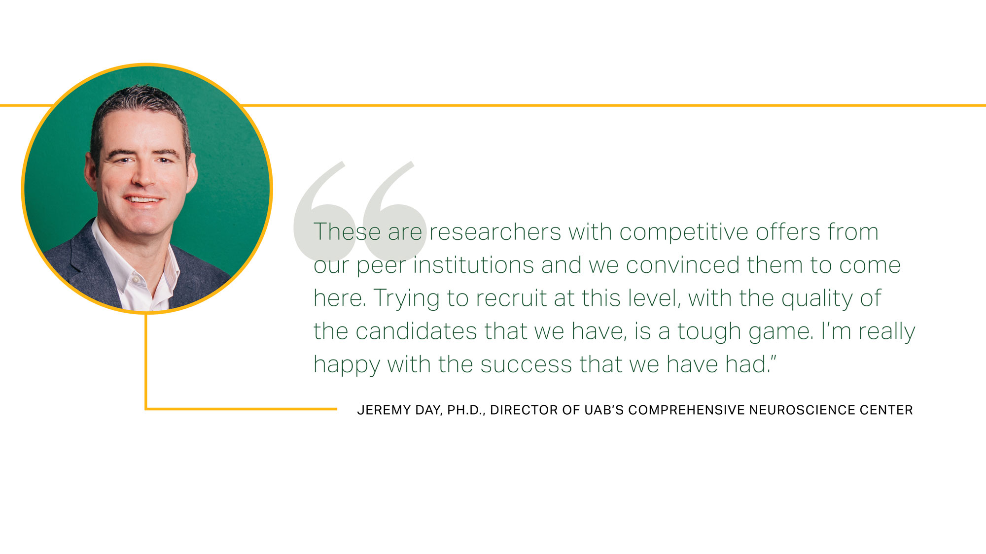 These are researchers with competitive offers from our peer institutions and we convinced them to come here. Trying to recruit at this level, with the quality of the candidates that we have, is a tough game. I’m really happy with the success that we have had. Jeremy Day, Ph.D., Director of UAB’s Comprehensive Neuroscience Center